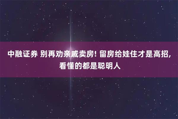 中融证券 别再劝亲戚卖房! 留房给娃住才是高招, 看懂的都是聪明人