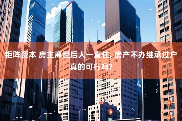 钜阵资本 房主离世后人一直住, 房产不办继承过户真的可行吗?